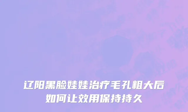 辽阳黑脸娃娃治疗毛孔粗大后如何让效用保持持久
