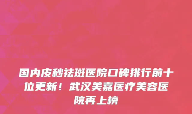 国内皮秒祛斑医院口碑排行前十位更新！武汉美嘉医疗美容医院再上榜
