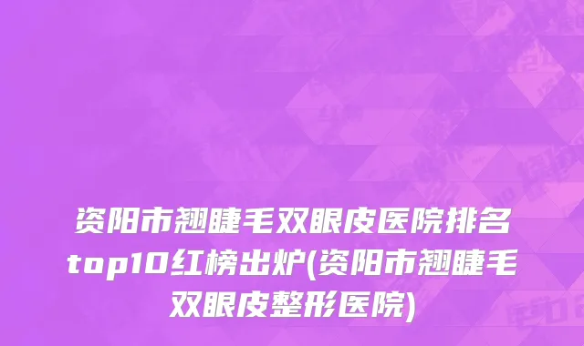 资阳市翘睫毛双眼皮医院排名top10红榜出炉(资阳市翘睫毛双眼皮整形医院)