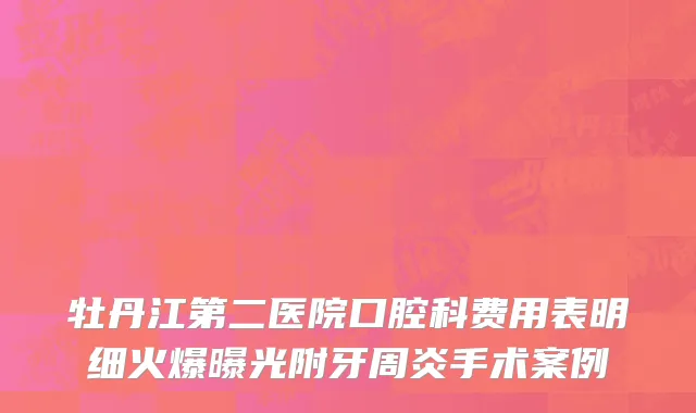 牡丹江第二医院口腔科费用表明细火爆曝光附牙周炎手术案例