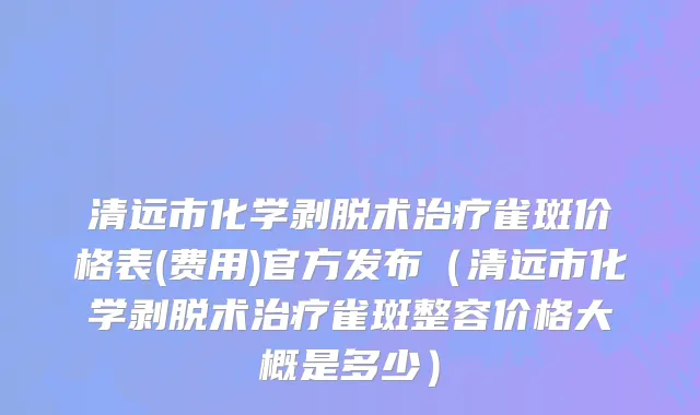 清远市化学剥脱术治疗雀斑价格表(费用)官方发布（清远市化学剥脱术治疗雀斑整容价格大概是多少）