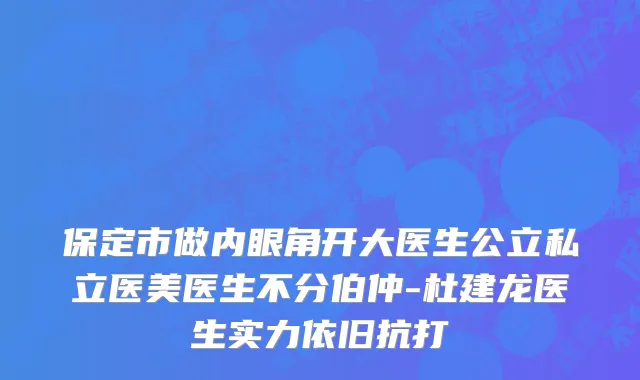 保定市做内眼角开大医生公立私立医美医生不分伯仲-杜建龙医生实力依旧抗打