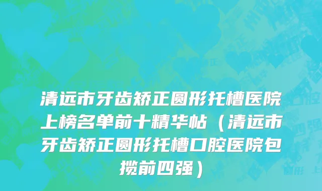 清远市牙齿矫正圆形托槽医院上榜名单前十精华帖（清远市牙齿矫正圆形托槽口腔医院包揽前四强）