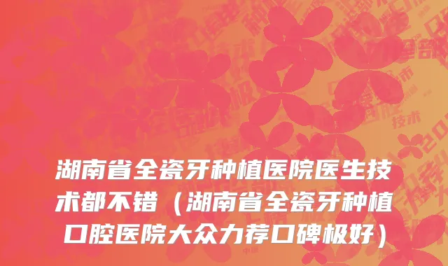 湖南省全瓷牙种植医院医生技术都不错（湖南省全瓷牙种植口腔医院大众力荐口碑极好）