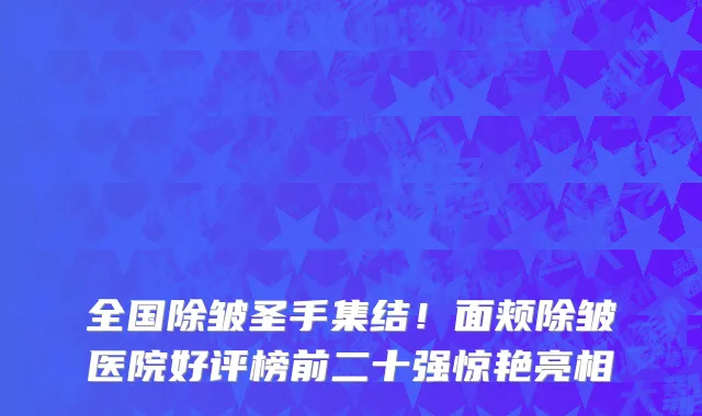 全国除皱圣手集结！面颊除皱医院好评榜前二十强惊艳亮相