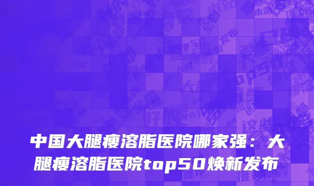中国大腿瘦溶脂医院哪家强：大腿瘦溶脂医院top50焕新发布
