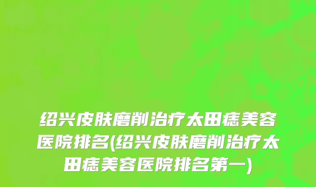 绍兴皮肤磨削治疗太田痣美容医院排名(绍兴皮肤磨削治疗太田痣美容医院排名第一)