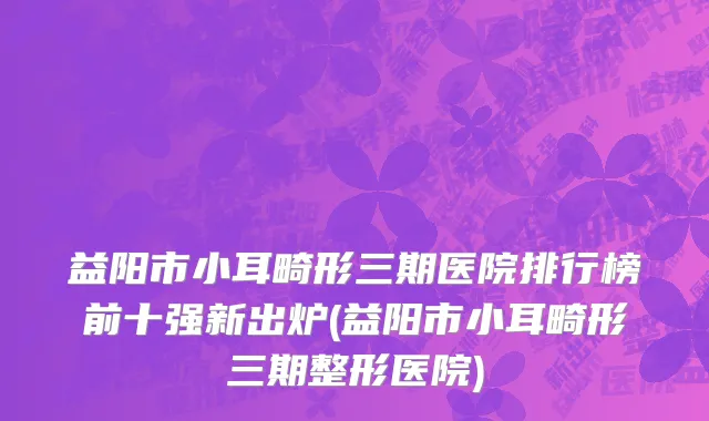 益阳市小耳畸形三期医院排行榜前十强新出炉(益阳市小耳畸形三期整形医院)