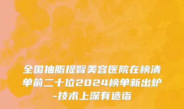 全国抽脂提臀美容医院在榜清单前二十位2024榜单新出炉-技术上深有造诣