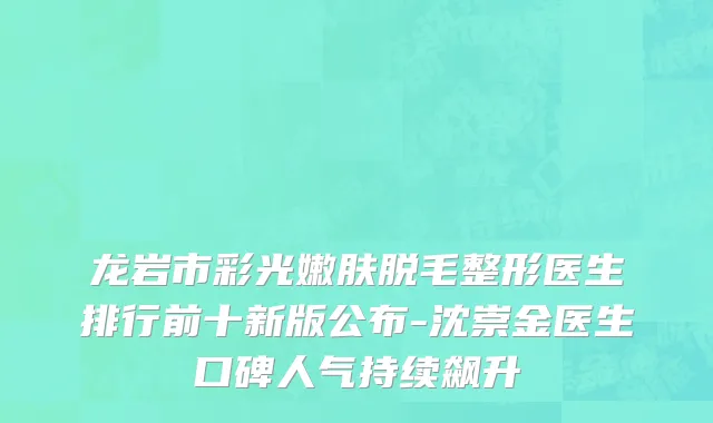 龙岩市彩光嫩肤脱毛整形医生排行前十新版公布-沈崇金医生口碑人气持续飙升