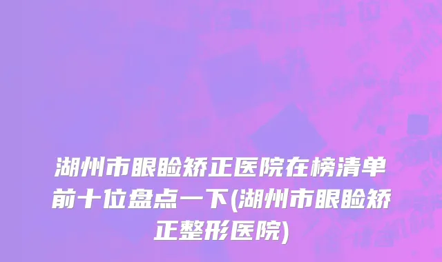 湖州市眼睑矫正医院在榜清单前十位盘点一下(湖州市眼睑矫正整形医院)