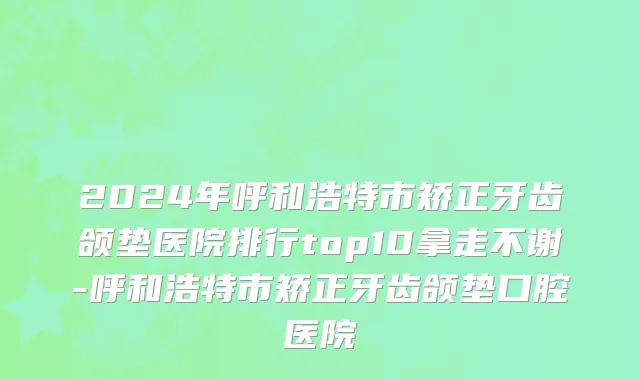 2024年呼和浩特市矫正牙齿颌垫医院排行top10拿走不谢-呼和浩特市矫正牙齿颌垫口腔医院
