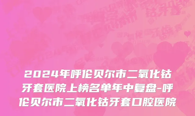 2024年呼伦贝尔市二氧化钴牙套医院上榜名单年中复盘-呼伦贝尔市二氧化钴牙套口腔医院