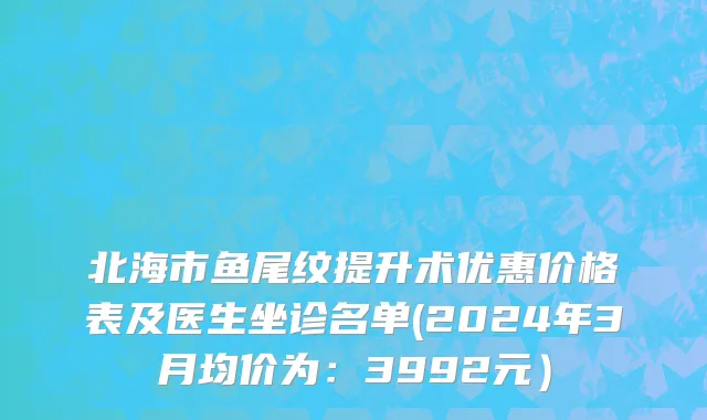 北海市鱼尾纹提升术优惠价格表及医生坐诊名单(2024年3月均价为：3992元）