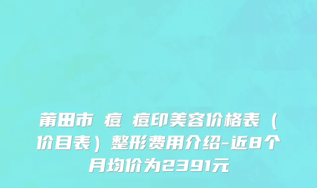 莆田市袪痘袪痘印美容价格表（价目表）整形费用介绍-近8个月均价为2391元