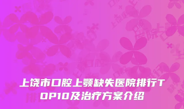 上饶市口腔上颚缺失医院排行TOP10及治疗方案介绍