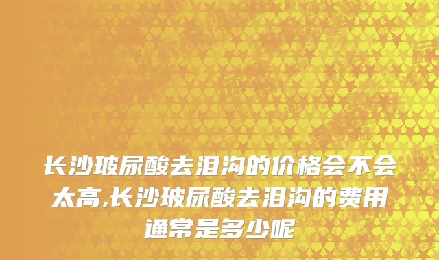 长沙玻尿酸去泪沟的价格会不会太高,长沙玻尿酸去泪沟的费用通常是多少呢