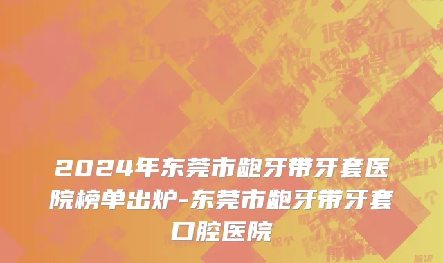 2024年东莞市龅牙带牙套医院榜单出炉-东莞市龅牙带牙套口腔医院
