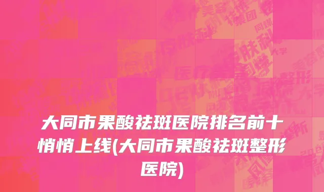 大同市果酸祛斑医院排名前十悄悄上线(大同市果酸祛斑整形医院)