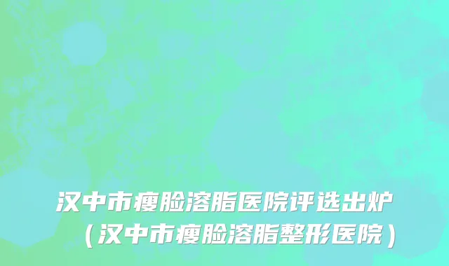 汉中市瘦脸溶脂医院评选出炉（汉中市瘦脸溶脂整形医院）