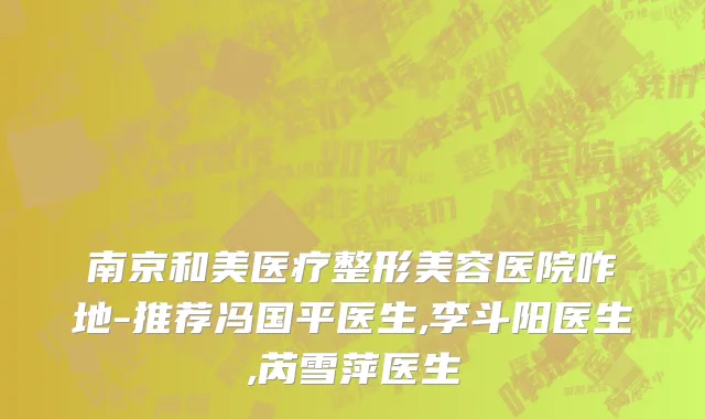南京和美医疗整形美容医院咋地-推荐冯国平医生,李斗阳医生,芮雪萍医生