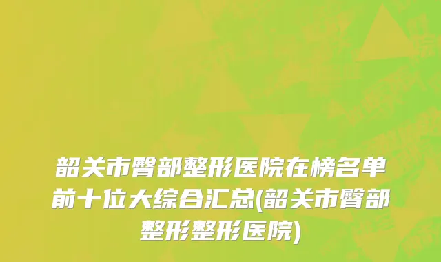 韶关市臀部整形医院在榜名单前十位大综合汇总(韶关市臀部整形整形医院)