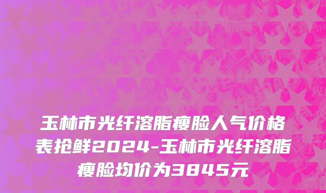 玉林市光纤溶脂瘦脸人气价格表抢鲜2024-玉林市光纤溶脂瘦脸均价为3845元