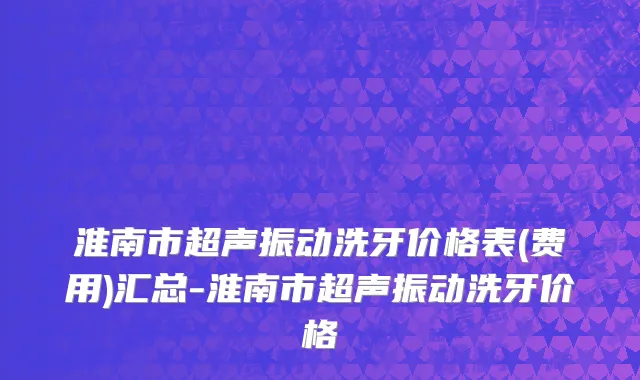 淮南市超声振动洗牙价格表(费用)汇总-淮南市超声振动洗牙价格