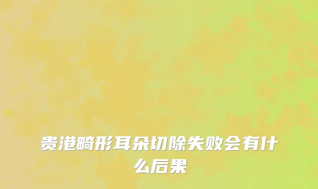 贵港畸形耳朵切除失败会有什么后果