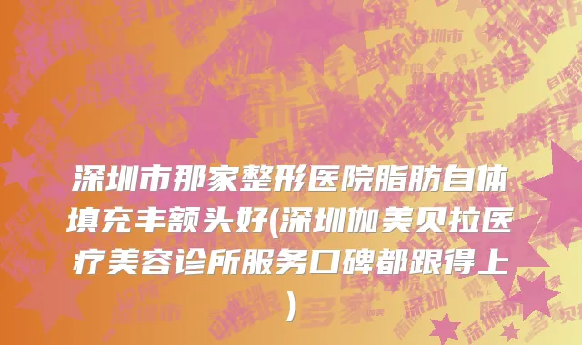 深圳市那家整形医院脂肪自体填充丰额头好(深圳伽美贝拉医疗美容诊所服务口碑都跟得上)