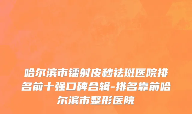 哈尔滨市镭射皮秒祛斑医院排名前十强口碑合辑-排名靠前哈尔滨市整形医院