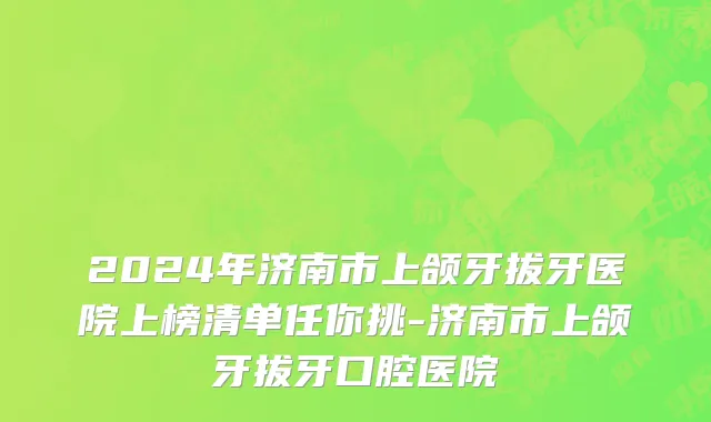 2024年济南市上颌牙拔牙医院上榜清单任你挑-济南市上颌牙拔牙口腔医院