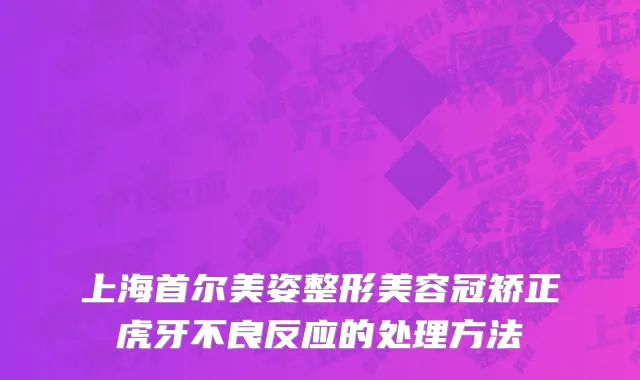 上海首尔美姿整形美容冠矫正虎牙不良反应的处理方法