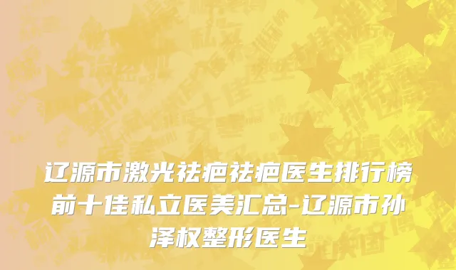 辽源市激光祛疤祛疤医生排行榜前十佳私立医美汇总-辽源市孙泽权整形医生