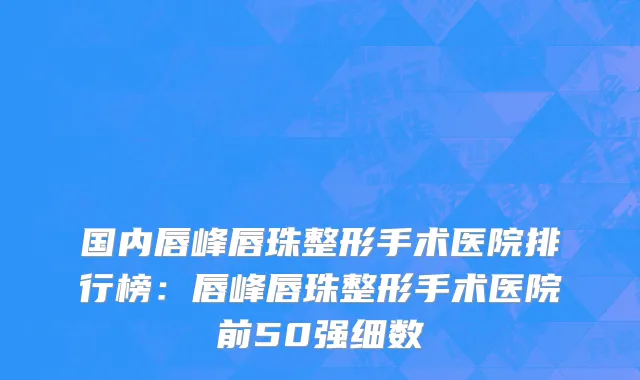 国内唇峰唇珠整形手术医院排行榜：唇峰唇珠整形手术医院前50强细数