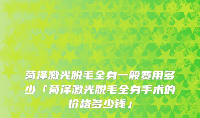 菏泽激光脱毛全身一般费用多少「菏泽激光脱毛全身手术的价格多少钱」