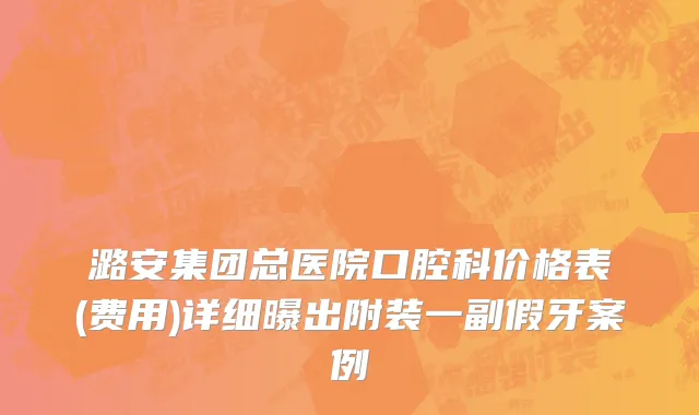 潞安集团总医院口腔科价格表(费用)详细曝出附装一副假牙案例