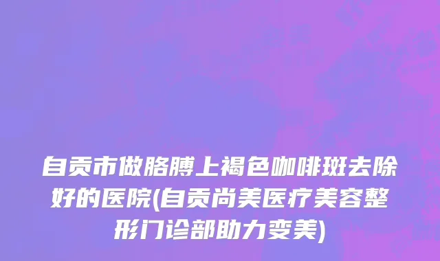 自贡市做胳膊上褐色咖啡斑去除好的医院(自贡尚美医疗美容整形门诊部助力变美)