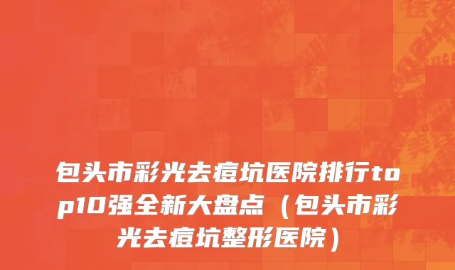 包头市彩光去痘坑医院排行top10强全新大盘点（包头市彩光去痘坑整形医院）