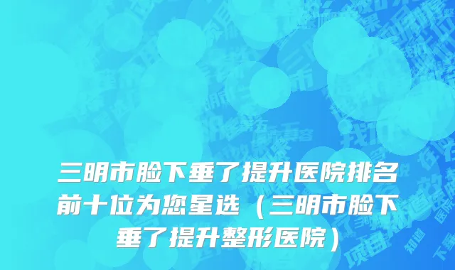 三明市脸下垂了提升医院排名前十位为您星选（三明市脸下垂了提升整形医院）