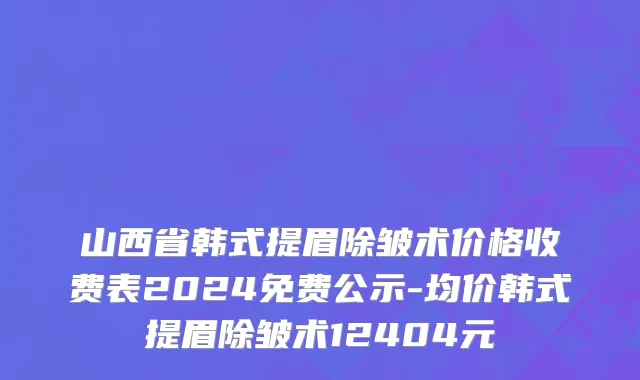 山西省韩式提眉除皱术价格收费表2024免费公示-均价韩式提眉除皱术12404元