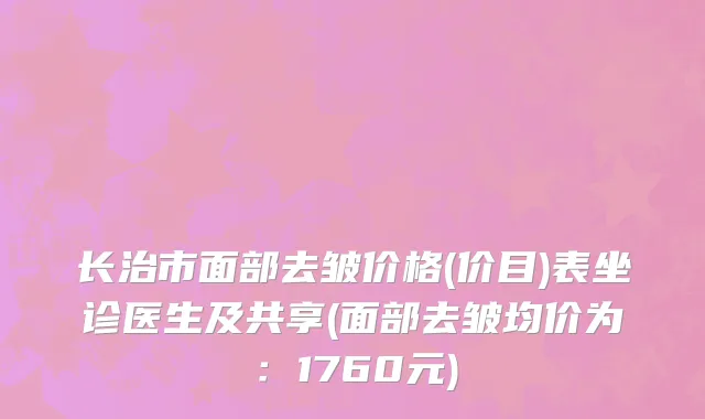 长治市面部去皱价格(价目)表坐诊医生及共享(面部去皱均价为：1760元)