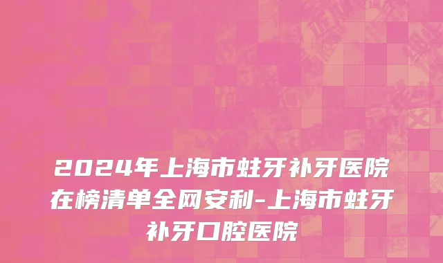 2024年上海市蛀牙补牙医院在榜清单全网安利-上海市蛀牙补牙口腔医院