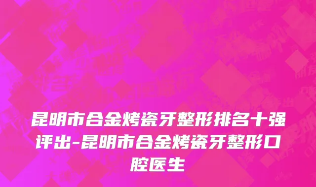 昆明市合金烤瓷牙整形排名十强评出-昆明市合金烤瓷牙整形口腔医生