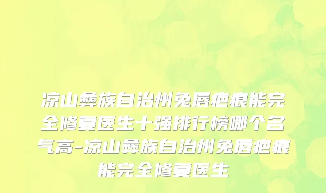 凉山彝族自治州兔唇疤痕能完全修复医生十强排行榜哪个名气高-凉山彝族自治州兔唇疤痕能完全修复医生