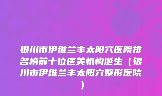 银川市伊维兰丰太阳穴医院排名榜前十位医美机构诞生（银川市伊维兰丰太阳穴整形医院）