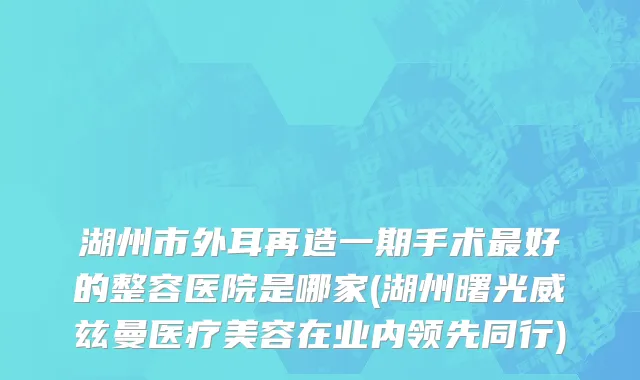 湖州市外耳再造一期手术最好的整容医院是哪家(湖州曙光威兹曼医疗美容在业内领先同行)