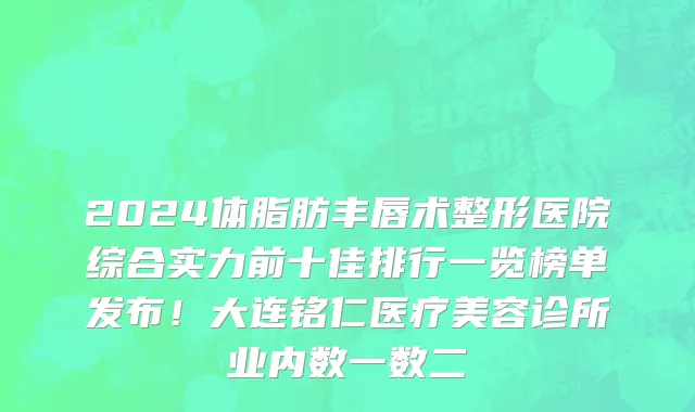 2024体脂肪丰唇术整形医院综合实力前十佳排行一览榜单发布!大连铭仁医疗美容诊所业内数一数二