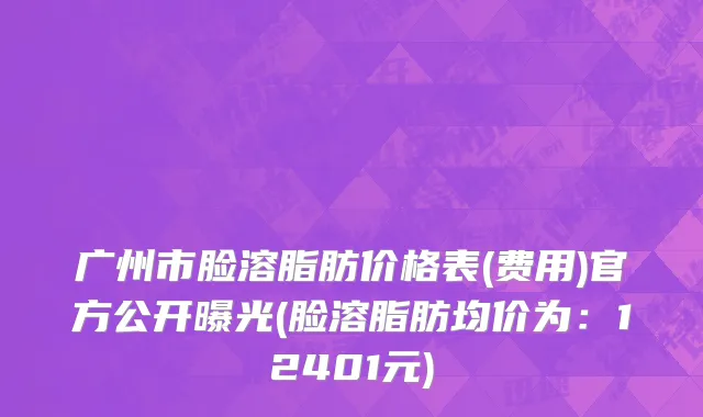 广州市脸溶脂肪价格表(费用)官方公开曝光(脸溶脂肪均价为：12401元)