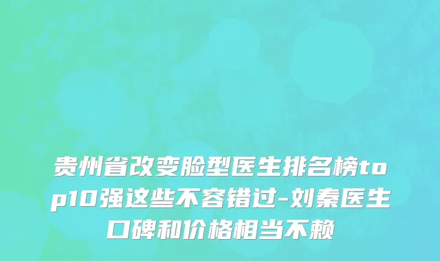 贵州省改变脸型医生排名榜top10强这些不容错过-刘秦医生口碑和价格相当不赖